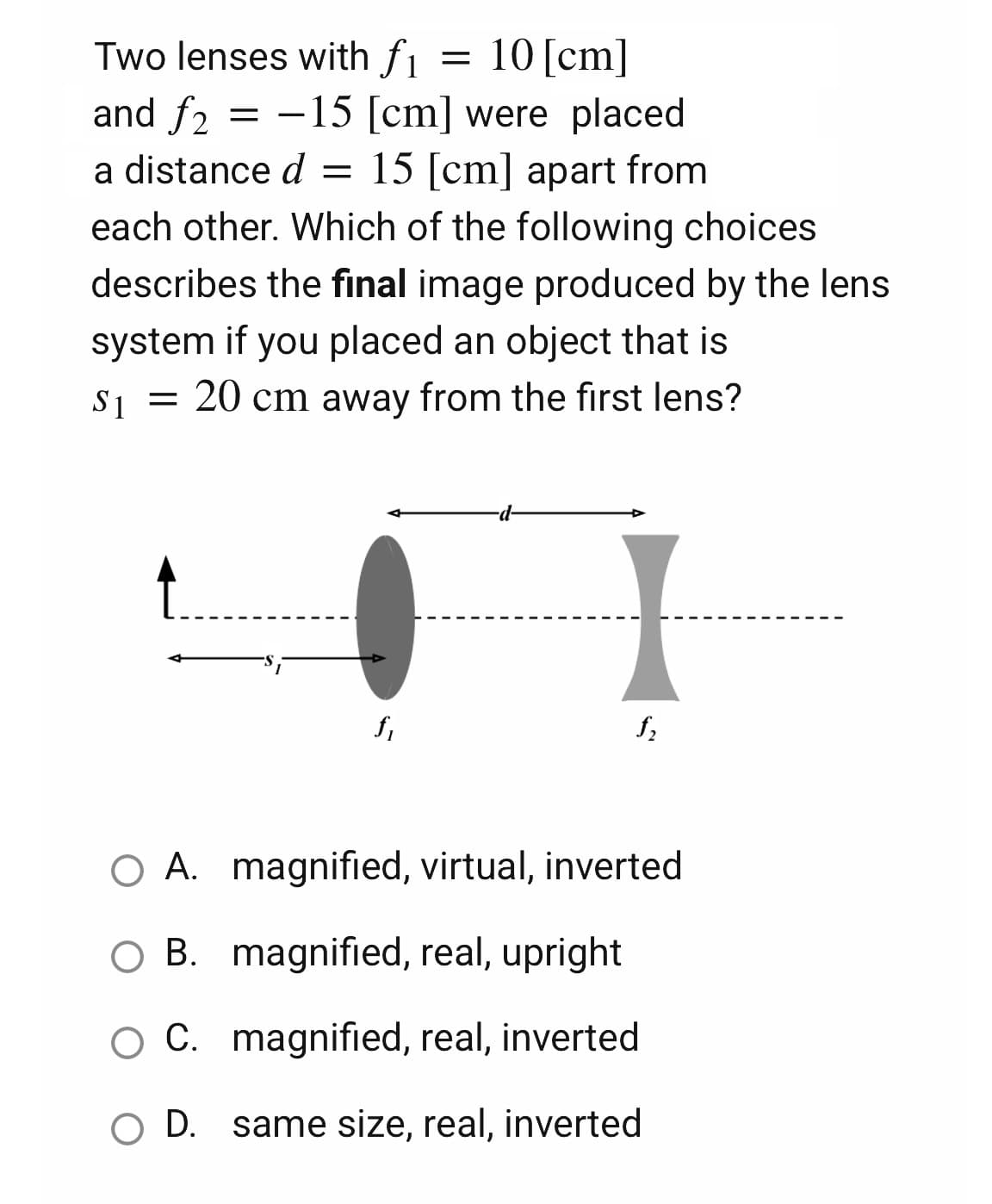 Two lenses with fi
=
10 [cm]
and f2 = -15 [cm] were placed
a distance d = 15 [cm] apart from
each other. Which of the following choices
describes the final image produced by the lens
system if you placed an object that is
$₁ = 20 cm away from the first lens?
$1
f₁
f₂
O A.
magnified, virtual, inverted
O B. magnified, real, upright
C. magnified, real, inverted
O D. same size, real, inverted
