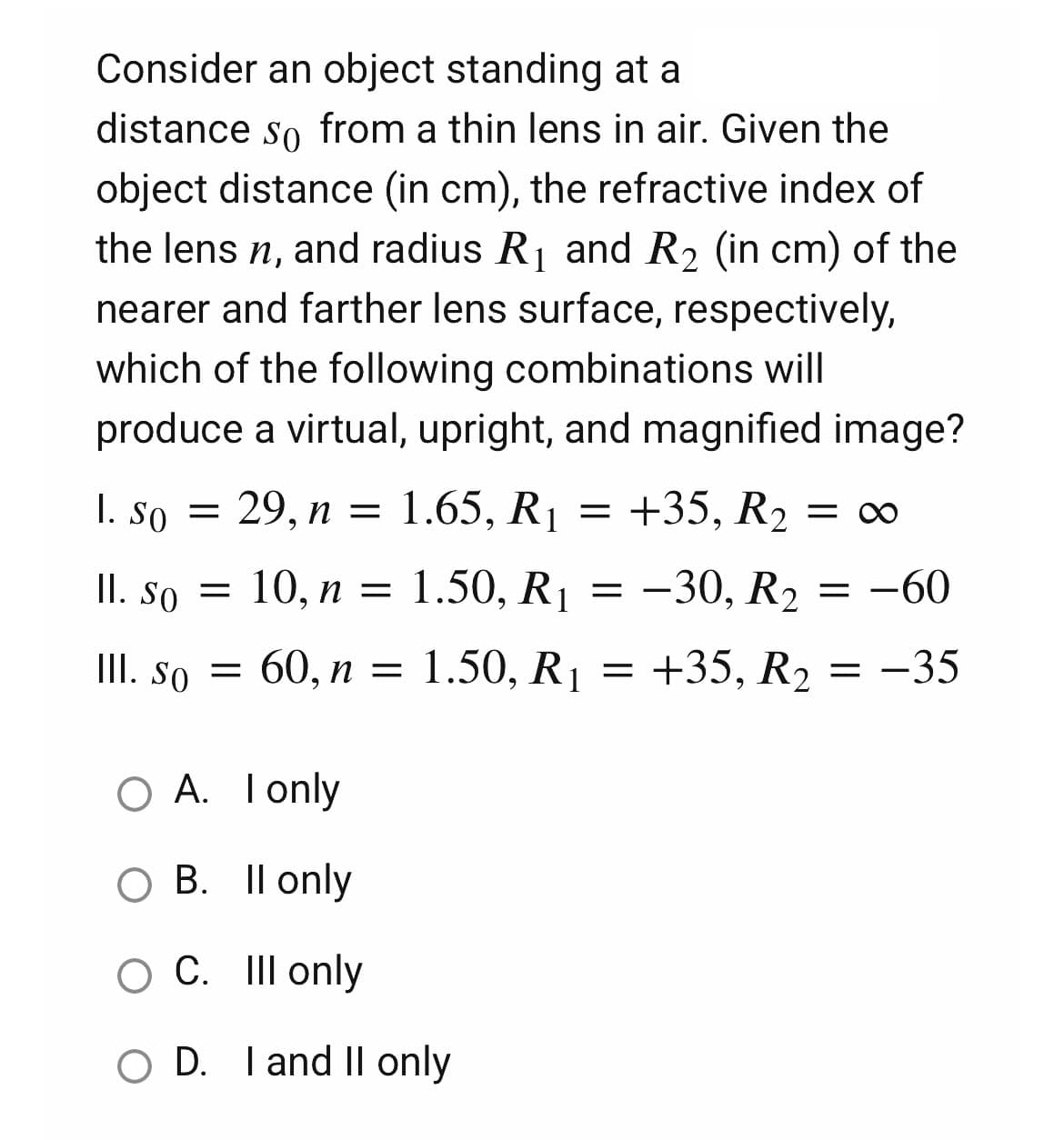 Consider an object standing at a
distance so from a thin lens in air. Given the
object distance (in cm), the refractive index of
the lens n, and radius R₁ and R₂ (in cm) of the
nearer and farther lens surface, respectively,
which of the following combinations will
produce a virtual, upright, and magnified image?
29, n = 1.65, R₁ = +35, R₂ = ∞
1. So =
II. So = 10, n
10, n =
=
1.50, R₁ =
-30, R₂ = −60
III. So =
60, n =
1.50, R₁
=
+35, R₂ = -35
O A. I only
O B. II only
O C. III only
OD. I and II only