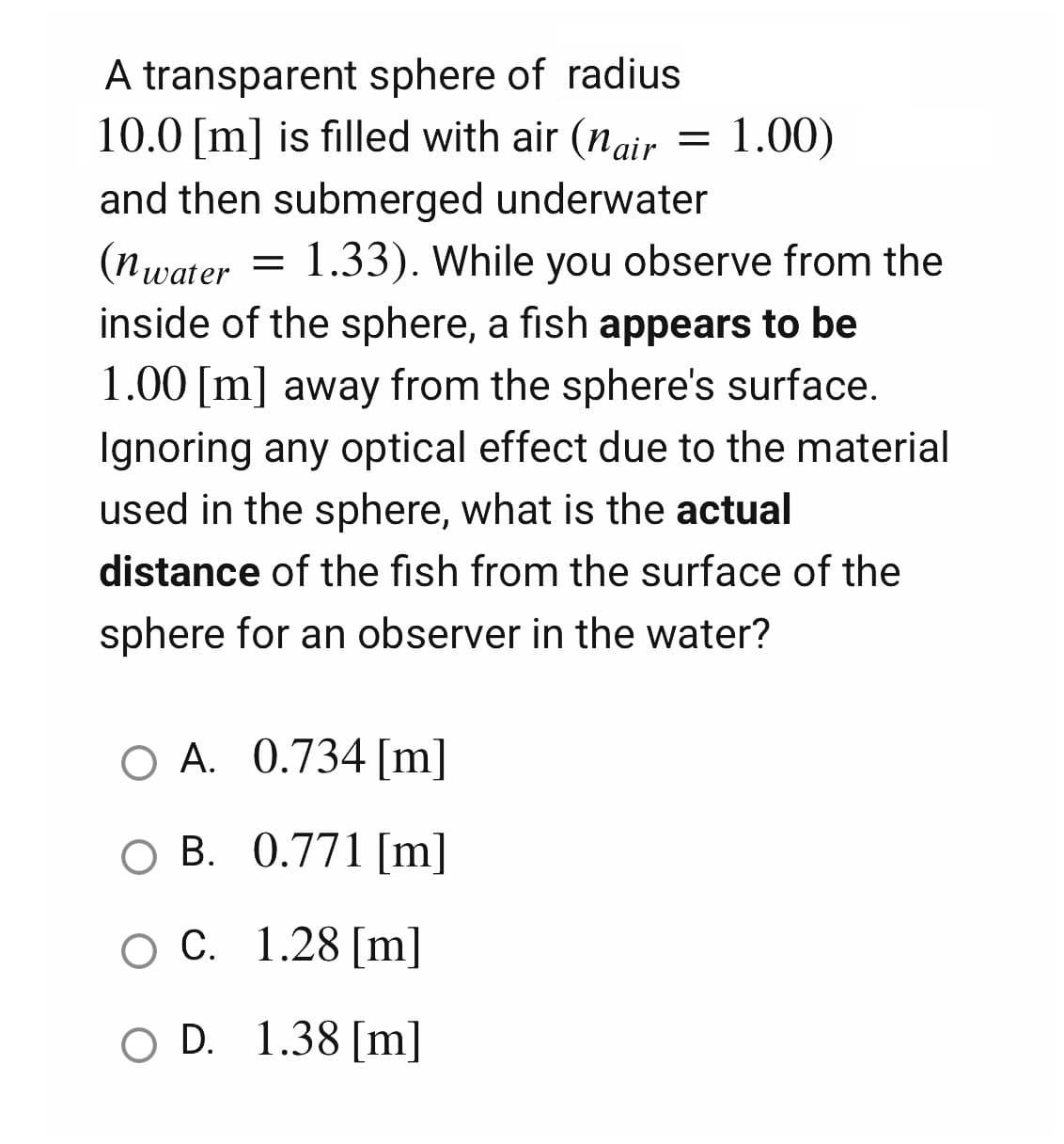 A transparent sphere of radius
10.0 [m] is filled with air (nair
=
1.00)
and then submerged underwater
(nwater = 1.33). While you observe from the
inside of the sphere, a fish appears to be
1.00 [m] away from the sphere's surface.
Ignoring any optical effect due to the material
used in the sphere, what is the actual
distance of the fish from the surface of the
sphere for an observer in the water?
O A. 0.734 [m]
O B. 0.771 [m]
O C. 1.28 [m]
O D. 1.38 [m]