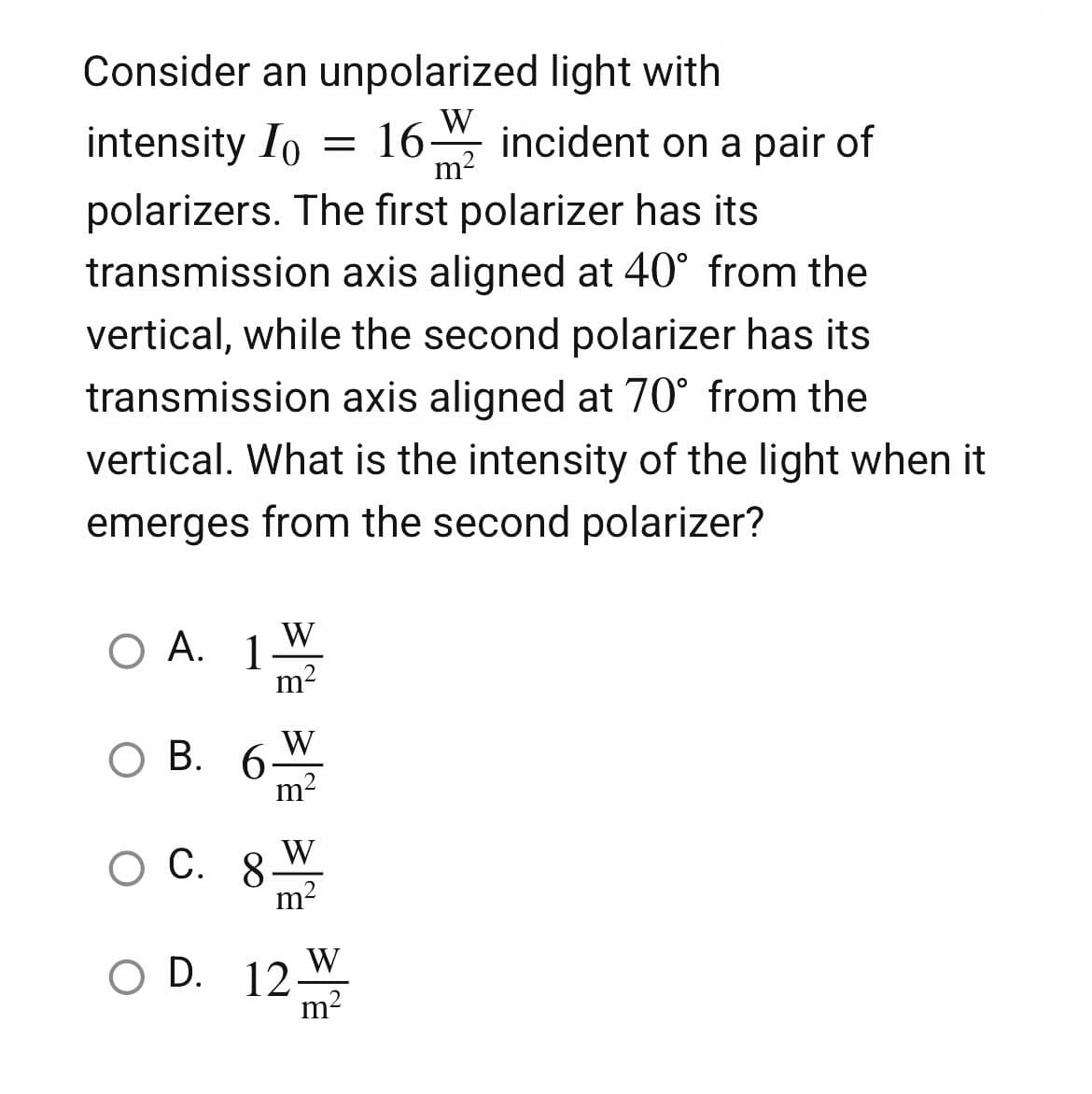 Consider an unpolarized light with
W
m
intensity I = 16 incident on a pair of
polarizers. The first polarizer has its
transmission axis aligned at 40° from the
vertical, while the second polarizer has its
transmission axis aligned at 70° from the
vertical. What is the intensity of the light when it
emerges from the second polarizer?
W
O A. 1
O B.
B. 6
O C. 8.
O D. 12
하늘향
m²
W
m²
W
m²