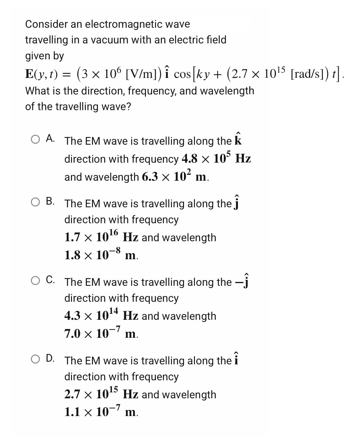 Consider
an electromagnetic wave
travelling
in a vacuum with an electric field
given by
E(y, t) = (3 × 106 [V/m]) i cos [ky + (2.7 x 10¹5 [rad/s]) t]
What is the direction, frequency, and wavelength
of the travelling wave?
O A. The EM wave is travelling along the k
direction with frequency 4.8 x 105 Hz
and wavelength 6.3 × 10² m.
B. The EM wave is travelling along the j
direction with frequency
1.7 x 10¹6 Hz and wavelength
1.8 × 10-8 m.
O C. The EM wave is travelling along the
direction with frequency
4.3 × 10¹4 Hz and wavelength
7.0 × 10-7 m.
O D. The EM wave is travelling along the i
direction with frequency
2.7 × 10¹5
10¹5 Hz and wavelength
1.1 x 10-7 m.
×