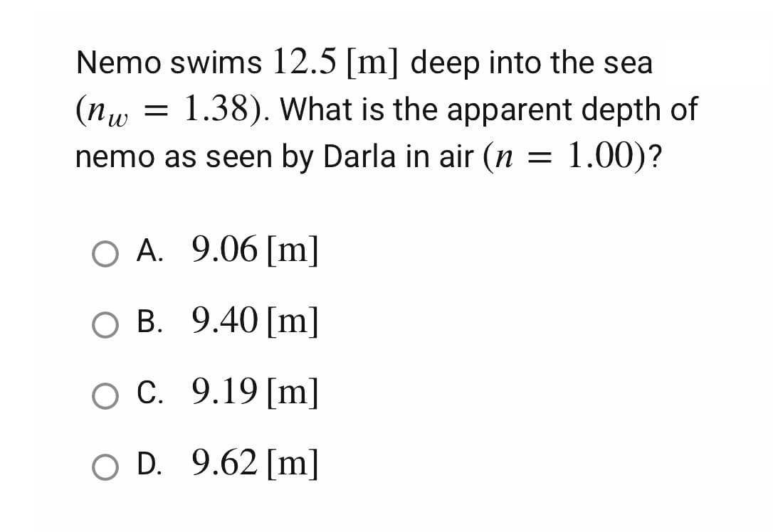 (nw
Nemo swims 12.5 [m] deep into the sea
1.38). What is the apparent depth of
nemo as seen by Darla in air (n = 1.00)?
=
O A. 9.06 [m]
O B. 9.40 [m]
O C.
9.19 [m]
O D. 9.62 [m]