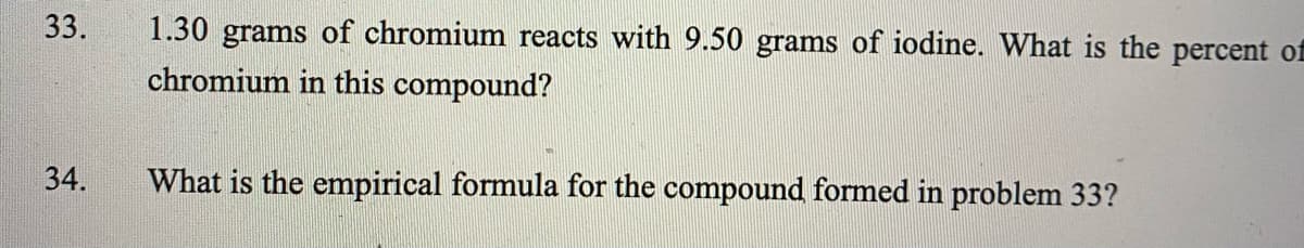 33.
1.30 grams of chromium reacts with 9.50 grams of iodine. What is the percent of
chromium in this compound?
34.
What is the empirical formula for the compound formed in problem 33?
