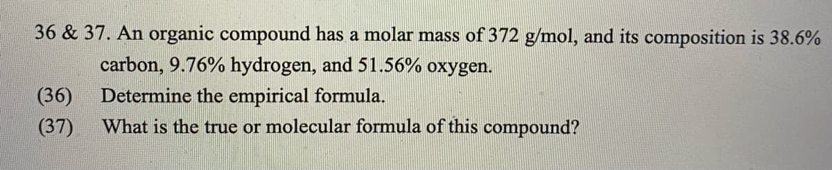 36 & 37. An organic compound has a molar mass of 372 g/mol, and its composition is 38.6%
carbon, 9.76% hydrogen, and 51.56% oxygen.
(36)
Determine the empirical formula.
(37)
What is the true or molecular formula of this compound?
