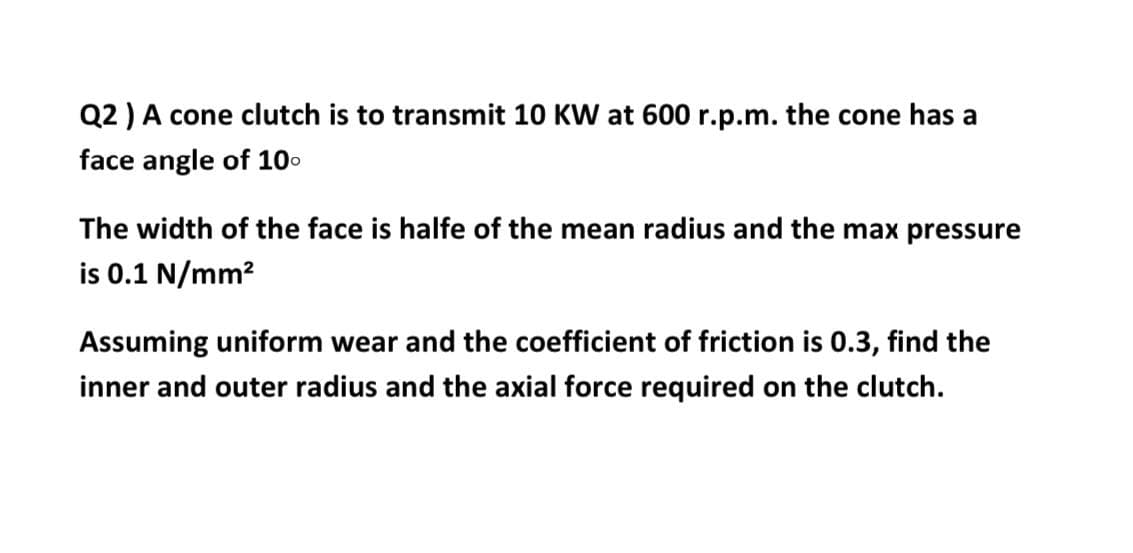 Q2 ) A cone clutch is to transmit 10 KW at 600 r.p.m. the cone has a
face angle of 100
The width of the face is halfe of the mean radius and the max pressure
is 0.1 N/mm?
Assuming uniform wear and the coefficient of friction is 0.3, find the
inner and outer radius and the axial force required on the clutch.
