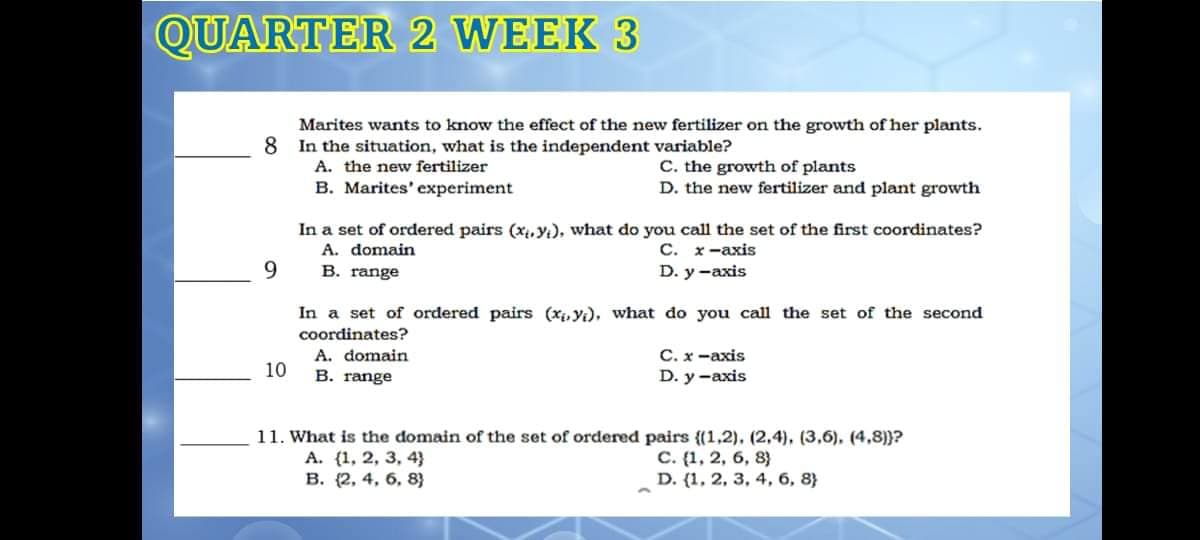 QUARTER 2 WEEK 3
Marites wants to know the effect of the new fertilizer on the growth of her plants.
8
In the situation, what is the independent variable?
A. the new fertilizer
B. Marites' experiment
C. the growth of plants
D. the new fertilizer and plant growth
In a set of ordered pairs (x,Y), what do you call the set of the first coordinates?
A. domain
С. х-ахis
9
B. range
D. y -axis
In a set of ordered pairs (x, y), what do you call the set of the second
coordinates?
С.х -ахis
D. y -axis
A. domain
10
B. range
11. What is the domain of the set of ordered pairs {(1,2), (2,4), (3,6), (4,8)}?
A. (1, 2, 3, 4}
В. (2, 4, 6, 8)
C. (1, 2, 6, 8}
D. (1, 2, 3, 4, 6, 8}
