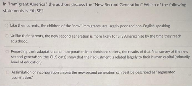 In "Immigrant America," the authors discuss the "New Second Generation." Which of the following
statements is FALSE?
Like their parents, the children of the "new" immigrants, are largely poor and non-English speaking.
Unlike their parents, the new second generation is more likely to fully Americanize by the time they reach
adulthood.
Regarding their adaptation and incorporation into dominant society, the results of that final survey of the new
second generation (the CILS data) show that their adjustment is related largely to their human capital (primarily
level of education).
O Assimilation or incorporation among the new second generation can best be described as "segmented
assimilation."
