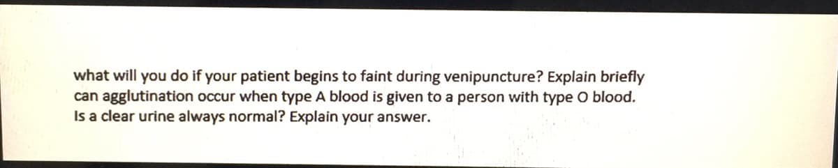 what will you do if your patient begins to faint during venipuncture? Explain briefly
can agglutination occur when type A blood is given to a person with type O blood.
Is a clear urine always normal? Explain your answer.

