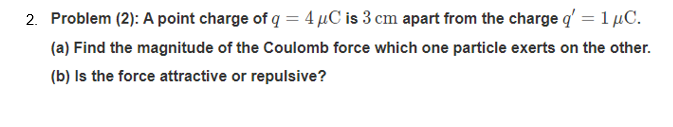 2. Problem (2): A point charge of q = 4 µC is 3 cm apart from the charge q' = 1 µC.
%3D
(a) Find the magnitude of the Coulomb force which one particle exerts on the other.
(b) Is the force attractive or repulsive?
