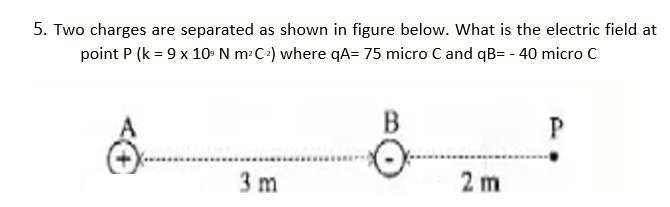 5. Two charges are separated as shown in figure below. What is the electric field at
point P (k = 9 x 10- N m: C+) where qA= 75 micro C and qB= - 40 micro c
P
3 m
2 m
