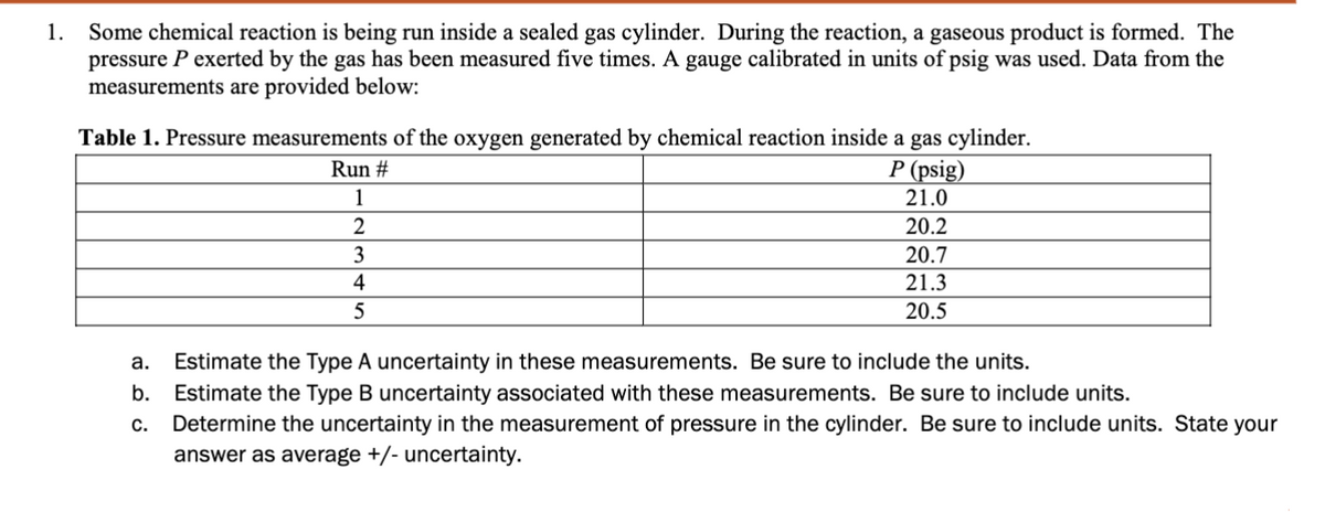 1.
Some chemical reaction is being run inside a sealed gas cylinder. During the reaction, a gaseous product is formed. The
pressure P exerted by the gas has been measured five times. A gauge calibrated in units of psig was used. Data from the
measurements are provided below:
Table 1. Pressure measurements of the oxygen generated by chemical reaction inside a gas cylinder.
P (psig)
21.0
Run #
1
2
3
4
5
20.2
20.7
21.3
20.5
a. Estimate the Type A uncertainty in these measurements. Be sure to include the units.
b. Estimate the Type B uncertainty associated with these measurements. Be sure to include units.
C.
Determine the uncertainty in the measurement of pressure in the cylinder. Be sure to include units. State your
ar we as average +/- uncertainty.