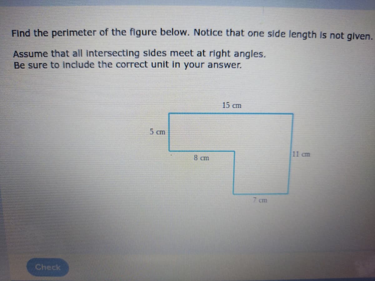 Find the perimeter of the figure below. Notice that one side length is not given.
Assume that all intersecting sides meet at right angles.
Be sure to include the correct unit in your answer.
15 cm
5 Cm
11 cm
8 cm
7 cm
Check
