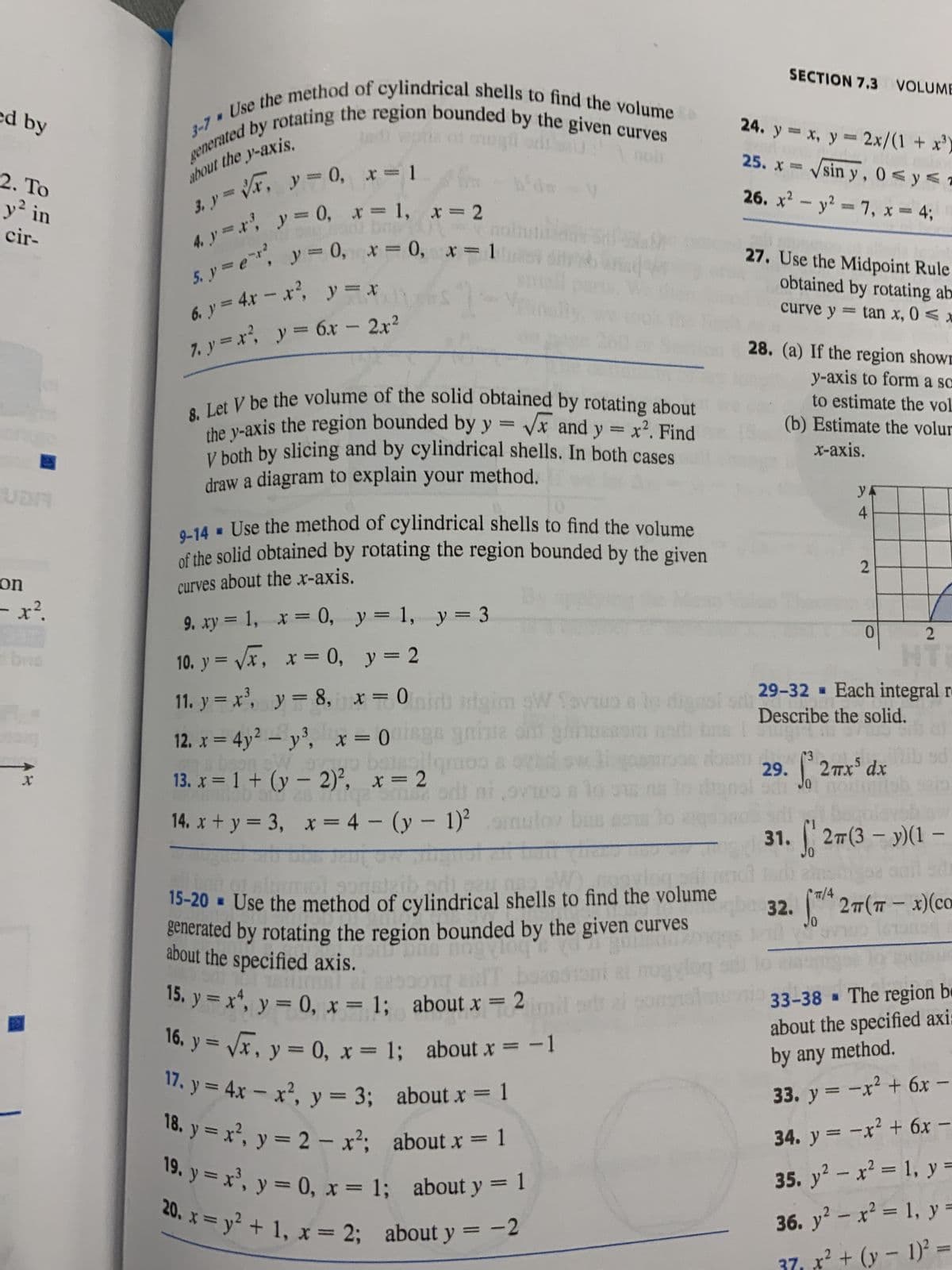 ed by
2. To
y² in
cir-
UDA
on
- x².
brs
darg
X
about the y-axis.
3-7 Use the method of cylindrical shells to find the volume
generated by rotating the region bounded by the given curves
to wpths of ongü
3. y=x, y=0, x=1
U: 1 000
4. y=x², y = 0, x= 1, x = 2
ME OUT
brg?
5. y = e, y = 0, x=0, x=1
6₁ y = 4x = x², y = x
7. y = x², y = 6x - 2x²
- b'da
1-
-
8. Let V be the volume of the solid obtained by rotating about
the y-axis the region bounded by y = √x and y = x². Find
V both by slicing and by cylindrical shells. In both cases
draw a diagram to explain your method.
diy
9-14. Use the method of cylindrical shells to find the volume
of the solid obtained by rotating the region bounded by the given
curves about the x-axis.
y = 1, y = 3
y = 2
oran
9. xy = 1, x = 0,
10. y = √√x, x = 0,
11. y = x³, y = 8,
x=0 mir irigim SW fovtus a lo dignal sila
12. x = 4y² - y³, x = 0uisge gniste ond ghinuesom
na baan en oo baise qmos 80
13. x = 1 + (y - 2)²,
Manto's 28 qe me sdi ni,svivo a lo
x=4-(y-1)²omulov bus
x = 2
a low 08
14. x+y = 3,
appaleib
mol gogsteibadi, gu
DAY
gans
15-20 = Use the method of cylindrical shells to find the volume
generated by rotating the region bounded by the given curves
noit pas nogalog & yd
TEMS! 21 2253
about the specified axis.
15. y = x4, y = 0, x= 1; about x = 2
Tac
16. y = √x, y = 0, x = 1; about x = -1
1
17. y = 4x - x², y = 3; about x = 1
18. y = x², y = 2 - x²; about x =
19. y = x³, y = 0, x= 1; about y = 1
20. x = y² + 1, x = 2; about y =
-2
ogylog
sontalm
24. y = x, y = 2x/(1+x³)
25. x = √sin y, 0≤ y ≤7
26. x² - y² = 7, x = 4;
SECTION 7.3 VOLUME
27. Use the Midpoint Rule
obtained by rotating ab
= tan x, 0≤x
curve y
28. (a) If the region shown
y-axis to form a sc
to estimate the vol
(b) Estimate the volur
x-axis.
(3
20170
y
4
29-32
Describe the solid.
2
JO
0
29. 2mx³ dx
2
Each integral re
al
31.27(3-y)(1-
TT/4
32. 27 (π-x)(co
-
site
33-38 The region be
about the specified axi:
by any method.
33. y = -x² + 6x -
34. y = -x² + 6x -
35. y² - x² = 1, y =
36. y² - x² = 1, y =
37₁ x² + (x - 1)² =