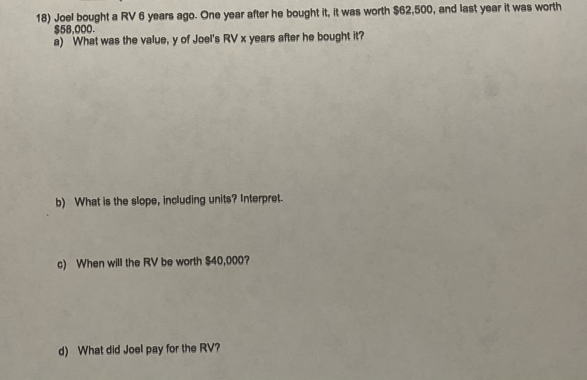 18) Joel bought a RV 6 years ago. One year after he bought it, it was worth $62,500, and last year it was worth
$58,000.
a) What was the value, y of Joel's RV x years after he bought it?
b) What is the slope, including units? Interpret.
c) When will the RV be worth $40,000?
d) What did Joel pay for the RV?
