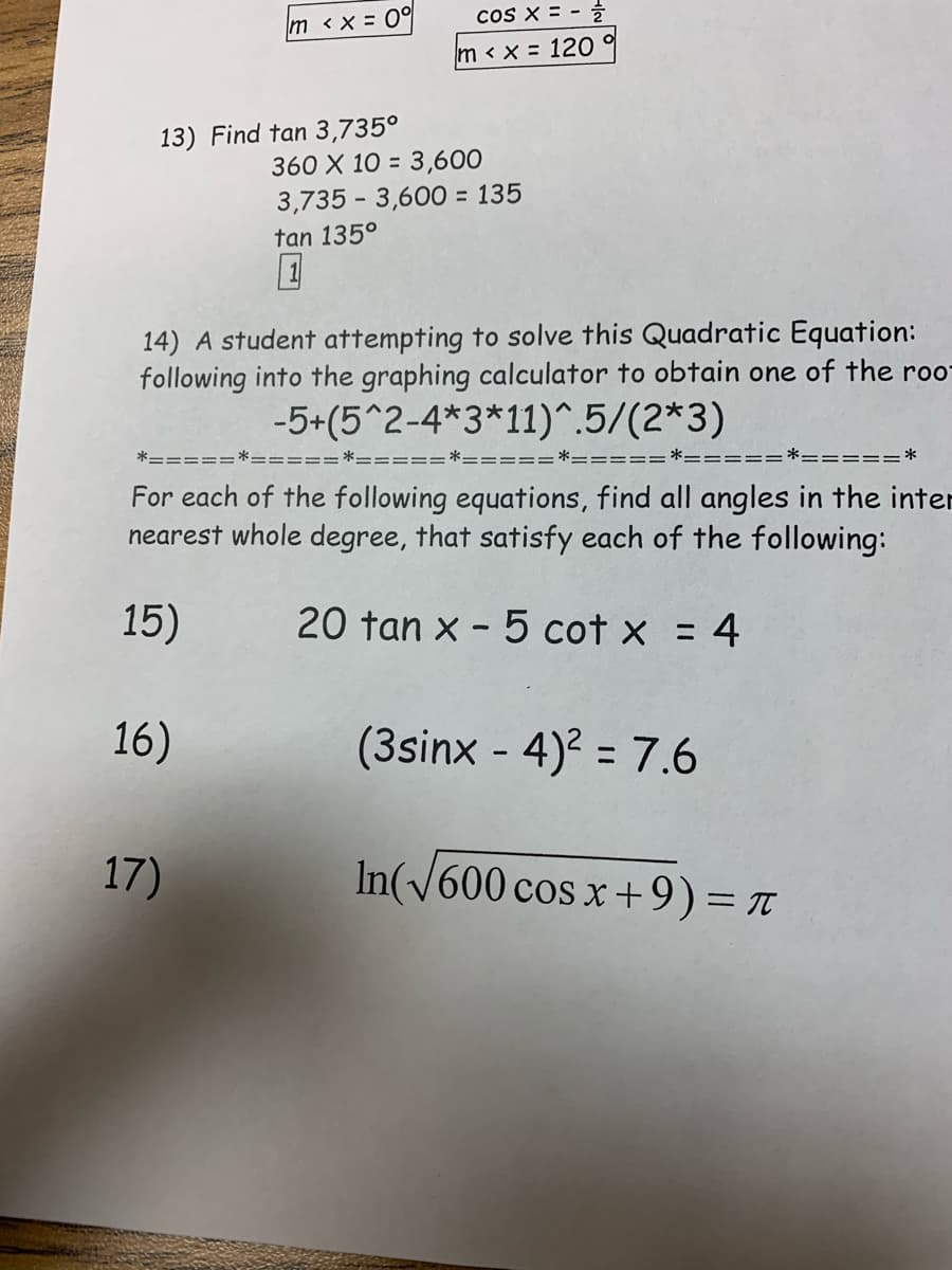 coS X = -
m <x = 0°
m < x = 120 %
13) Find tan 3,735°
360 X 10 = 3,600
3,735 - 3,600 = 135
tan 135°
14) A student attempting to solve this Quadratic Equation:
following into the graphing calculator to obtain one of the roo
-5+(5^2-4*3*11)^.5/(2*3)
==:
For each of the following equations, find all angles in the inter
nearest whole degree, that satisfy each of the following:
15)
20 tan x - 5 cot x
= 4
16)
(3sinx - 4)? = 7.6
%3D
17)
In(V600 cos x+9)= T
