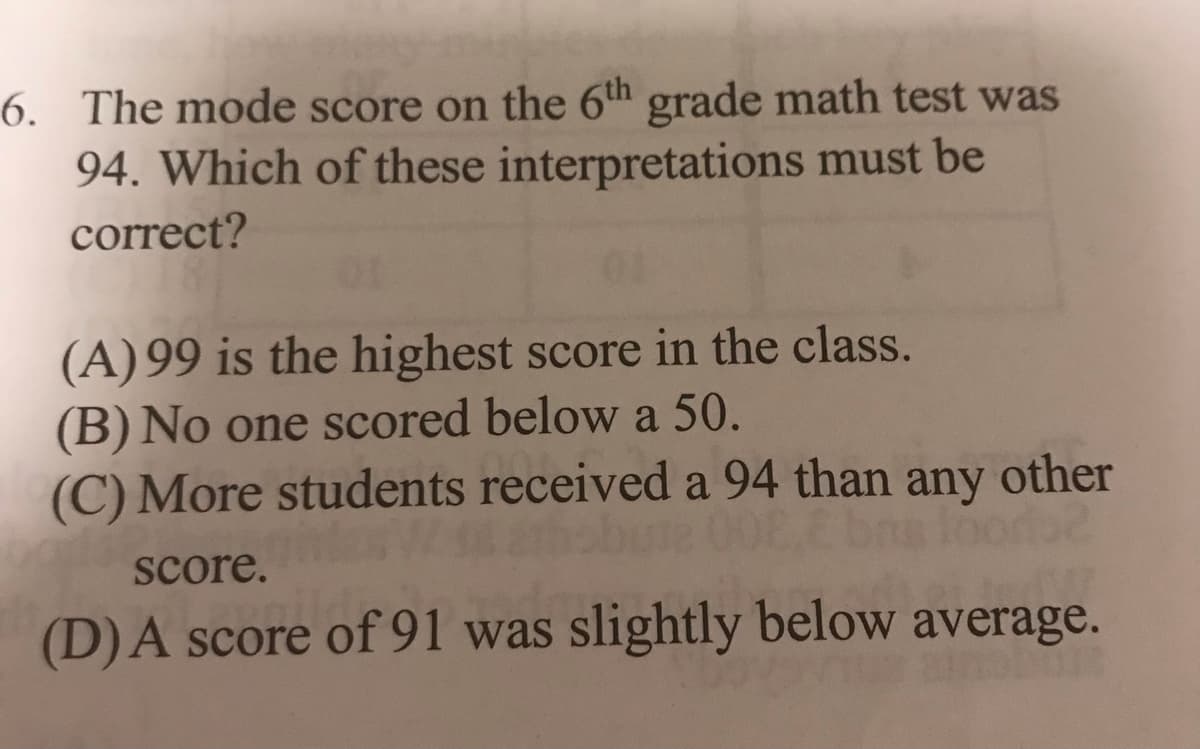 6. The mode score on the 6th grade math test was
94. Which of these interpretations must be
correct?
(A) 99 is the highest score in the class.
(B) No one scored below a 50.
(C) More students received a 94 than any other
score.
(D)A score of 91 was slightly below average.
