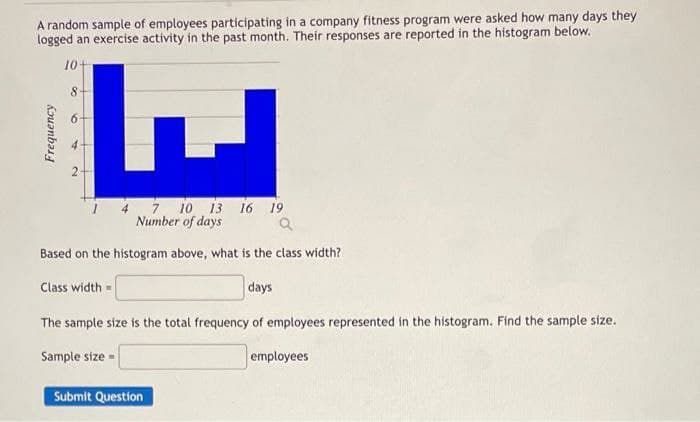 A random sample of employees participating in a company fitness program were asked how many days they
logged an exercise activity in the past month. Their responses are reported in the histogram below.
10+
8.
6.
4 7. 10 13 16 19
Number of days
Based on the histogram above, what is the class width?
Class width =
days
The sample size is the total frequency of employees represented in the histogram. Find the sample size.
Sample size -
employees
Submit Question
Frequency
