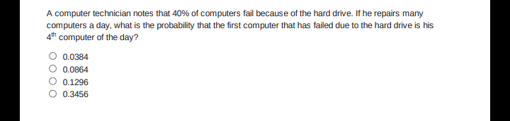 A computer technician notes that 40% of computers fail because of the hard drive. If he repairs many
computers a day, what is the probability that the first computer that has failed due to the hard drive is his
4th computer of the day?
0.0384
0.0864
0.1296
0.3456
