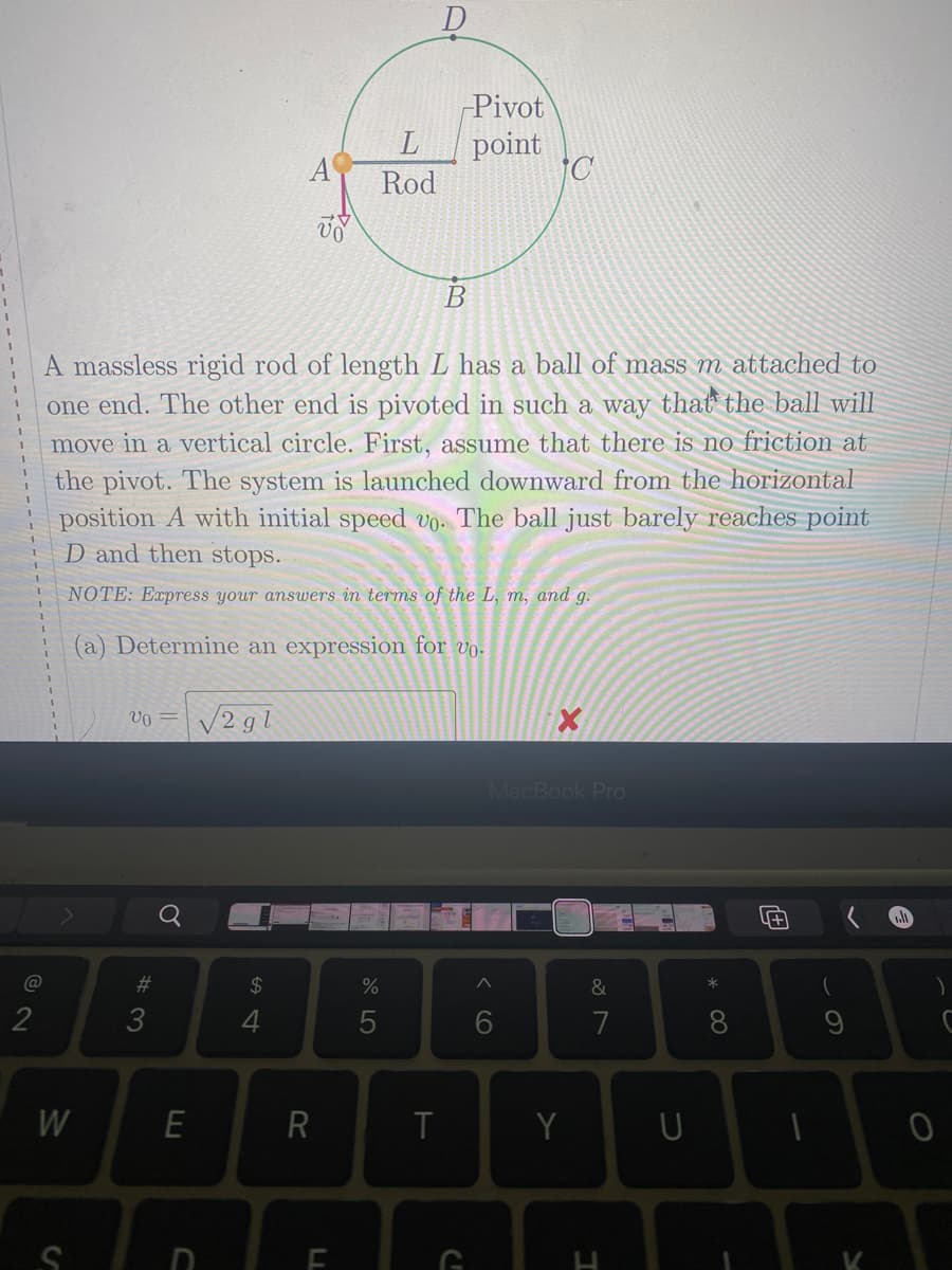 Pivot
point
L
A
Rod
A massless rigid rod of length L has a ball of mass m attached to
one end. The other end is pivoted in such a way that the ball will
move in a vertical circle. First, assume that there is no friction at
the pivot. The system is launched downward from the horizontal
position A with initial speed vo. The ball just barely reaches point
D and then stops.
NOTE: Express your answers in terms of the L, m, and g.
(a) Determine an expression for vo.
V2 gl
MacBook Pro
23
2$
&
*
2
4
7
8
W
Y
* 00
< CO
LL
