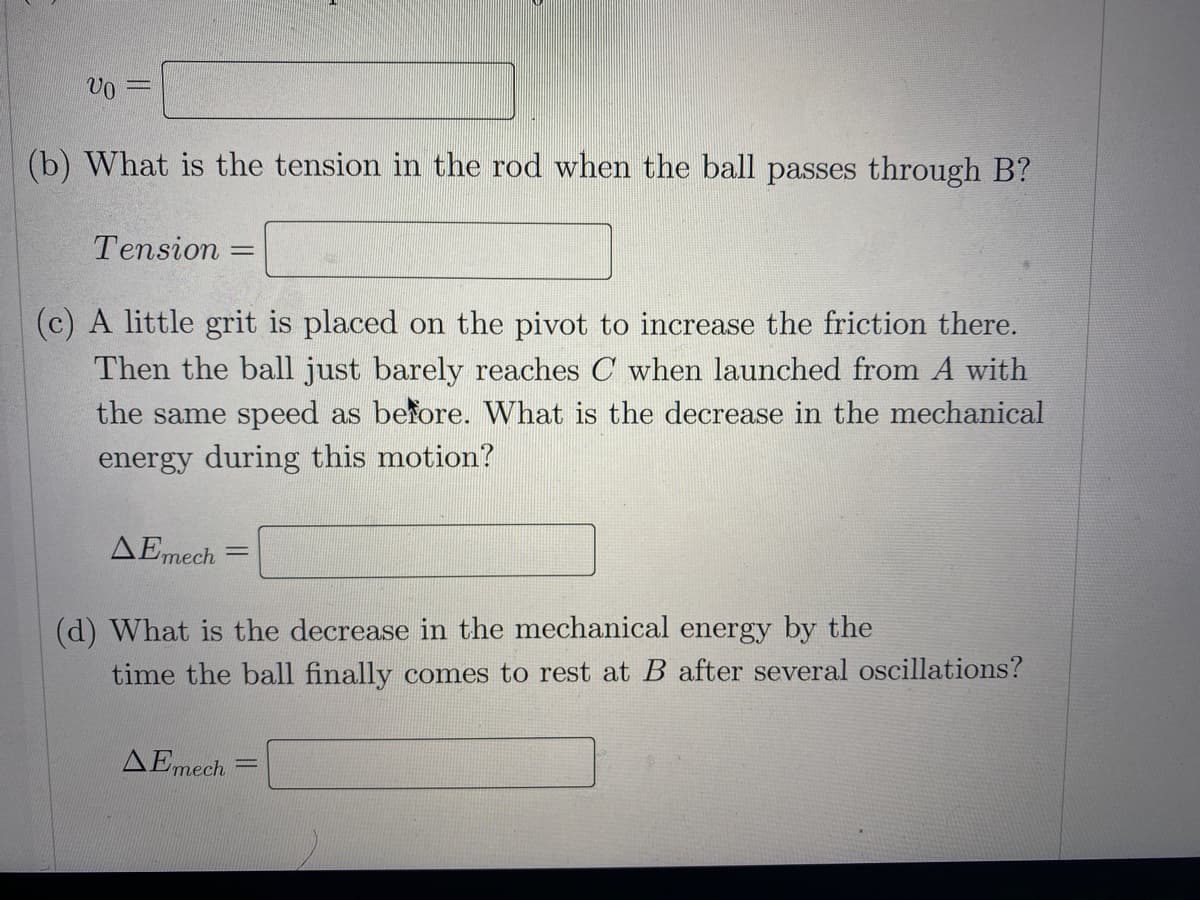 (b) What is the tension in the rod when the ball passes through B?
Tension
%3D
(c) A little grit is placed on the pivot to increase the friction there.
Then the ball just barely reaches C when launched from A with
the same speed as before. What is the decrease in the mechanical
energy during this motion?
AEmech
%3D
(d) What is the decrease in the mechanical energy by the
time the ball finally comes to rest at B after several oscillations?
AEmech
