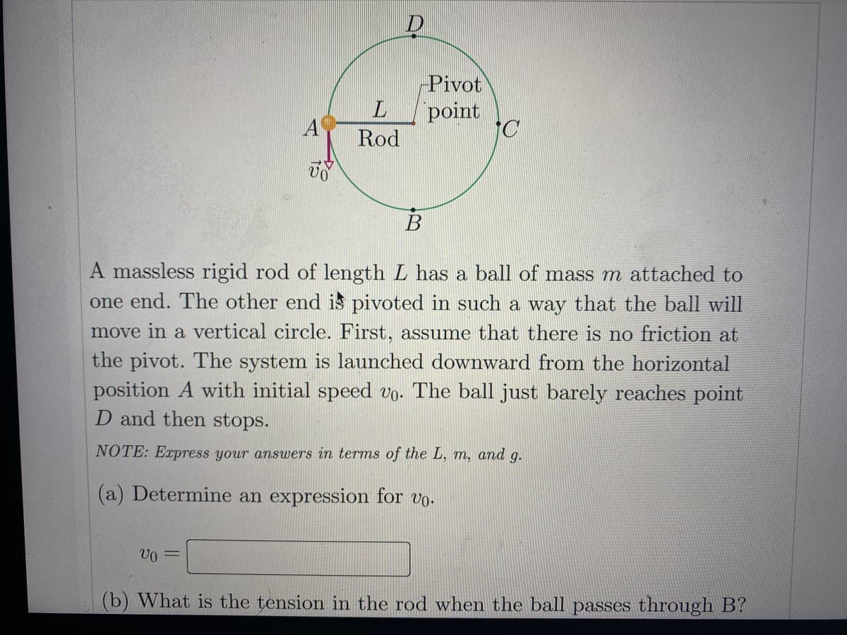 Pivot
point
Rod
B
A massless rigid rod of length L has a ball of mass m attached to
one end. The other end is pivoted in such a way that the ball will
move in a vertical circle. First, assume that there is no friction at
the pivot. The system is launched downward from the horizontal
position A with initial speed vo. The ball just barely reaches point
D and then stops.
NOTE: Express your answers in terms of the L, m, and g.
(a) Determine an expression for vo.
(b) What is the tension in the rod when the ball passes through B?
