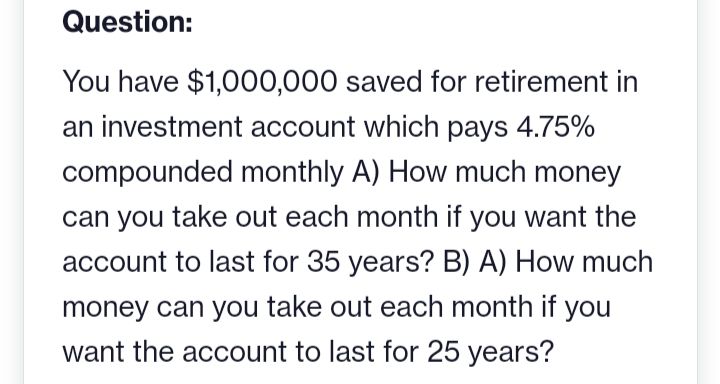 Question:
You have $1,000,000 saved for retirement in
an investment account which pays 4.75%
compounded monthly A) How much money
can you take out each month if you want the
account to last for 35 years? B) A) How much
money can you take out each month if you
want the account to last for 25 years?