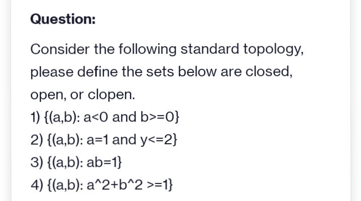 Question:
Consider the following standard topology,
please define the sets below are closed,
open, or clopen.
1) {(a,b): a<0 and b>=0}
2) {(a,b): a=1 and y<=2}
3) {(a,b): ab=1}
4) {(a,b): a^2+b^2 >=1}