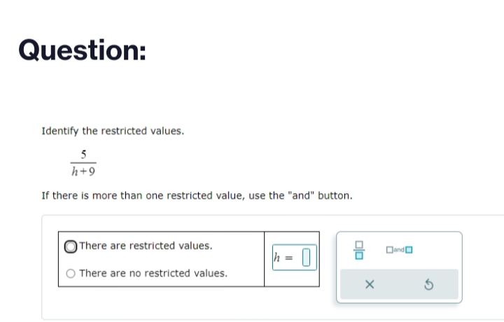 Question:
Identify the restricted values.
5
h+9
If there is more than one restricted value, use the "and" button.
There are restricted values.
There are no restricted values.
h = 0
믐
Dand