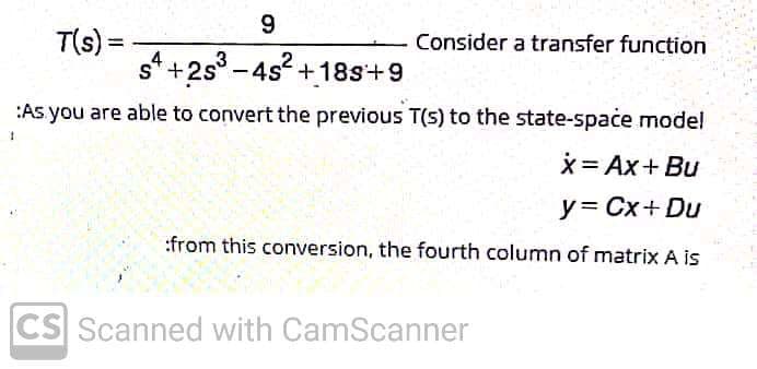 9.
T(s) =-
s* +2s° -4s +18s+9
Consider a transfer function
%3D
:As you are able to convert the previous T(5) to the state-spaće model
*= Ax+ Bu
y= Cx+ Du
:from this conversion, the fourth column of matrix A is
CS Scanned with CamScanner
