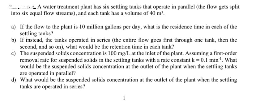 A water treatment plant has six settling tanks that operate in parallel (the flow gets split
into six equal flow streams), and each tank has a volume of 40 m³.
a) If the flow to the plant is 10 million gallons per day, what is the residence time in each of the
settling tanks?
b) If instead, the tanks operated in series (the entire flow goes first through one tank, then the
second, and so on), what would be the retention time in each tank?
c) The suspended solids concentration is 100 mg/L at the inlet of the plant. Assuming a first-order
removal rate for suspended solids in the settling tanks with a rate constant k = 0.1 min'. What
would be the suspended solids concentration at the outlet of the plant when the settling tanks
are operated in parallel?
d) What would be the suspended solids concentration at the outlet of the plant when the settling
tanks are operated in series?
1
