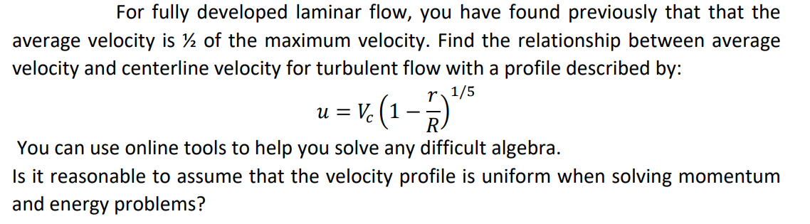 For fully developed laminar flow, you have found previously that that the
average velocity is ½ of the maximum velocity. Find the relationship between average
velocity and centerline velocity for turbulent flow with a profile described by:
r1/5
u = V (1 –**
You can use online tools to help you solve any difficult algebra.
Is it reasonable to assume that the velocity profile is uniform when solving momentum
and energy problems?
