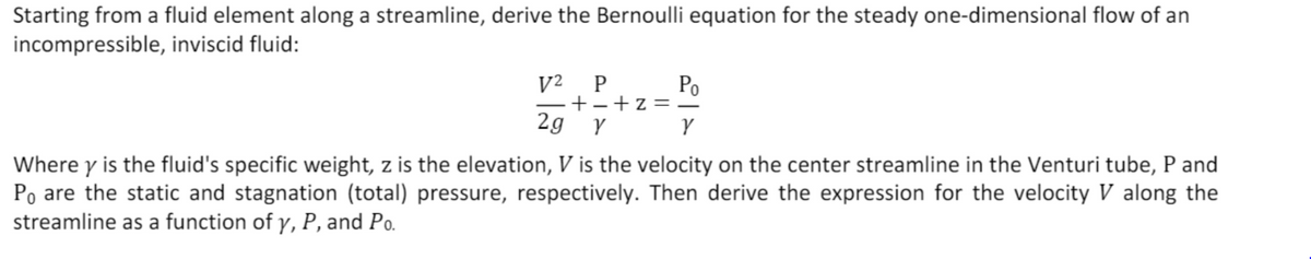 Starting from a fluid element along a streamline, derive the Bernoulli equation for the steady one-dimensional flow of an
incompressible, inviscid fluid:
V²
P
Po
+-+z= –
2g Y
Y
Where y is the fluid's specific weight, z is the elevation, V is the velocity on the center streamline in the Venturi tube, P and
Po are the static and stagnation (total) pressure, respectively. Then derive the expression for the velocity V along the
streamline as a function of y, P, and Po.
