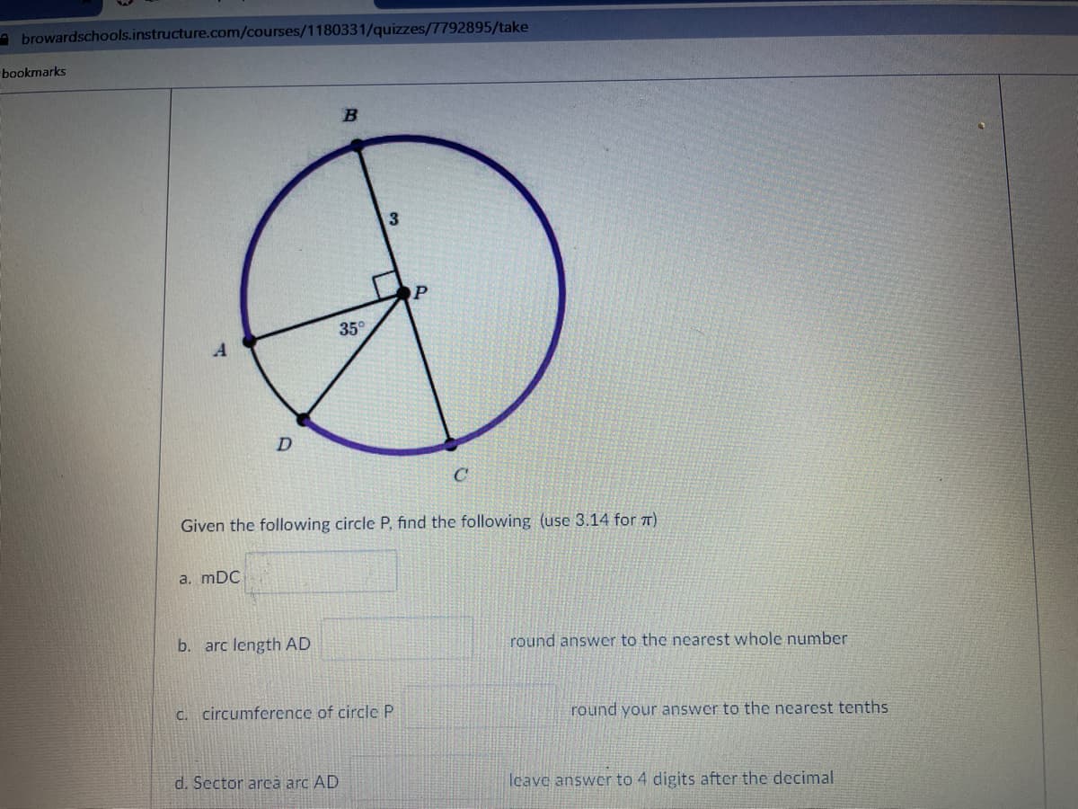 a browardschools.instructure.com/courses/1180331/quizzes/7792895/take
bookmarks
OP
35°
D.
C
Given the following circle P, find the following (use 3.14 for 7)
a. mDC
b. arc length AD
round answer to the nearest whole number
C. circumference of circle P
round your answer to the nearest tenths
d. Sector arca arc AD
Icave answer to 4 digits after the decimal
