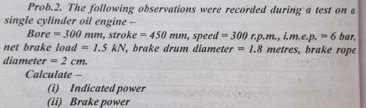 Prob.2. The following observations were recorded during á test on a
single cylinder oil engine –
Bore = 300 mm, stroke = 450 mm, speed = 300 r.p.m., i.m.e.p. = 6 bar,
net brake load = 1.5 kN, brake drum diameter
diameter = 2 cm.
%3D
1.8 metres, brake rope
Calculate –
(i) Indicated power
(ii) Brake power
