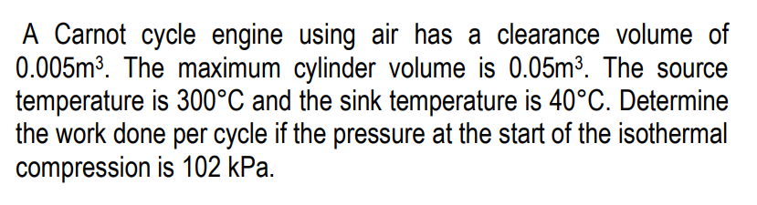 A Carnot cycle engine using air has a clearance volume of
0.005m3. The maximum cylinder volume is 0.05m³. The source
temperature is 300°C and the sink temperature is 40°C. Determine
the work done per cycle if the pressure at the start of the isothermal
compression is 102 kPa.
