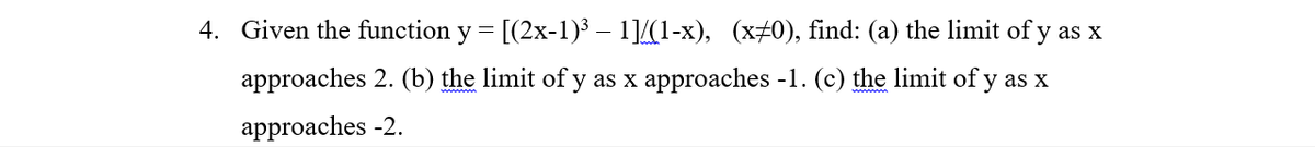 4. Given the function y = [(2x-1)³ – 1]/(1-x), (x+0), find: (a) the limit of y as x
approaches 2. (b) the limit of y as x approaches -1. (c) the limit of y as x
approaches -2.
