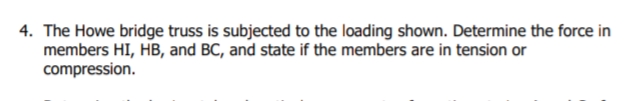 4. The Howe bridge truss is subjected to the loading shown. Determine the force in
members HI, HB, and BC, and state if the members are in tension or
compression.
