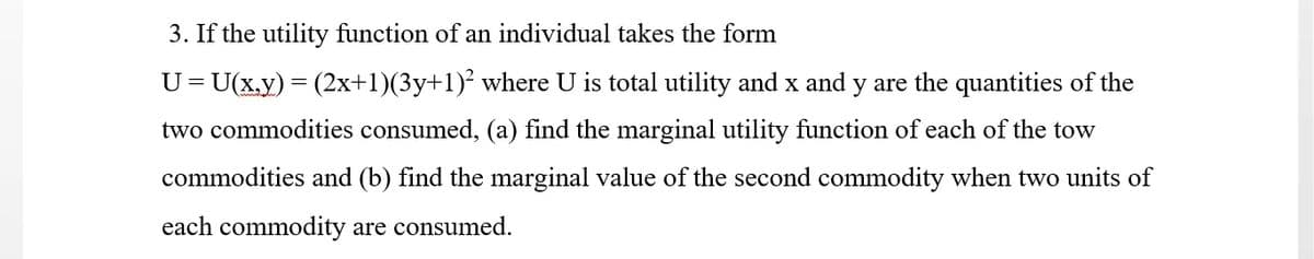 3. If the utility function of an individual takes the form
U=U(x.y) = (2x+1)(3y+1)² where U is total utility and x and y are the quantities of the
two commodities consumed, (a) find the marginal utility function of each of the tow
commodities and (b) find the marginal value of the second commodity when two units of
each commodity are consumed.
