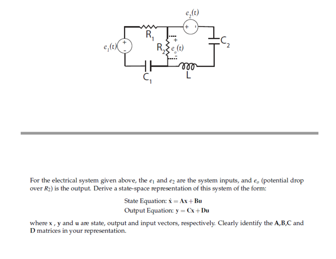 e,(t)
+
e,(t)(
R,e (t)
ll
L
For the electrical system given above, the ej and ez are the system inputs, and e, (potential drop
over R2) is the output. Derive a state-space representation of this system of the form:
State Equation: x = Ax+ Bu
Output Equation: y = Cx+Du
where x, y and u are state, output and input vectors, respectively. Clearly identify the A,B,C and
D matrices in your representation.
