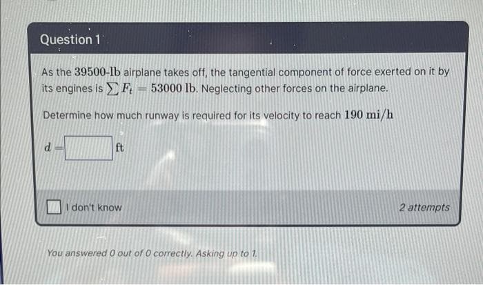 Question 1
As the 39500-lb airplane takes off, the tangential component of force exerted on it by
its engines is F, = 53000 lb. Neglecting other forces on the airplane.
Determine how much runway is required for its velocity to reach 190 mi/h
ft
I don't know
2 attempts
You answered 0 out of 0 correctly. Asking up to 1.
