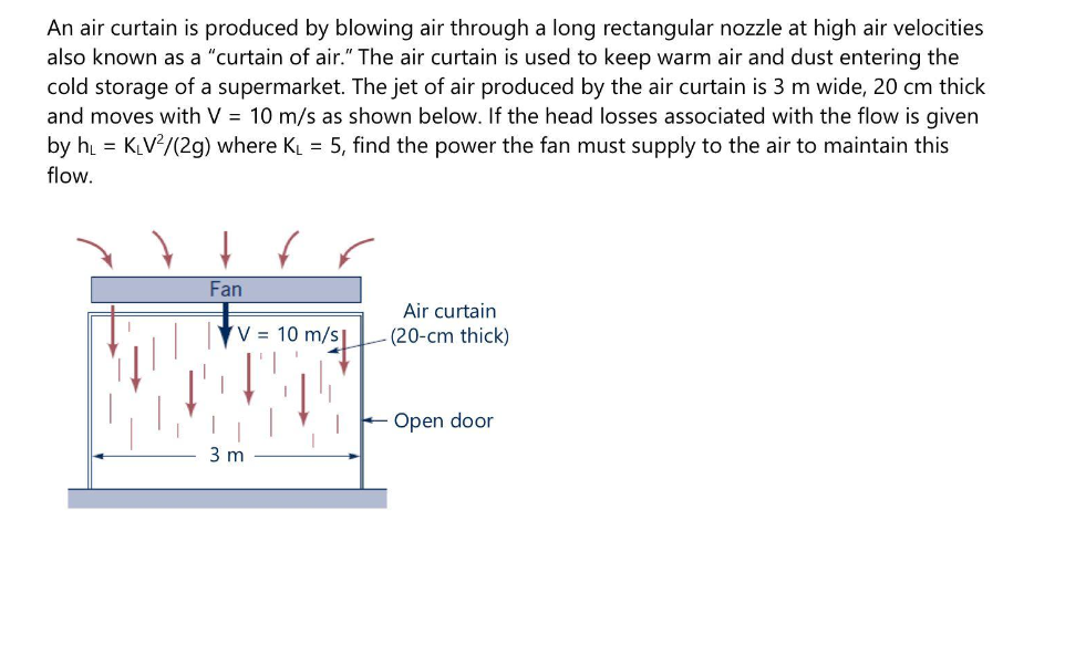 An air curtain is produced by blowing air through a long rectangular nozzle at high air velocities
also known as a "curtain of air." The air curtain is used to keep warm air and dust entering the
cold storage of a supermarket. The jet of air produced by the air curtain is 3 m wide, 20 cm thick
and moves with V = 10 m/s as shown below. If the head losses associated with the flow is given
by h = KV/(2g) where KL = 5, find the power the fan must supply to the air to maintain this
flow.
Fan
Air curtain
V =
10 m/s
-(20-cm thick)
Open door
3 m
