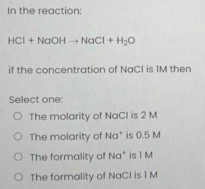 In the reaction:
HCI + NaOH → NaCl + H₂O
if the concentration of NaCl is IM then
Select one:
O The molarity of NaCl is 2 M
O The molarity of Na* is 0.5 M
O The formality of Na* is 1 M
O The formality of NaCl is 1 M