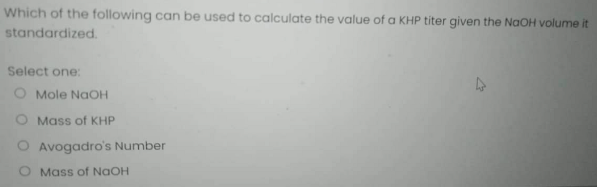 Which of the following can be used to calculate the value of a KHP titer given the NaOH volume it
standardized.
Select one:
O Mole NaOH
Mass of KHP
Avogadro's Number
Mass of NaOH