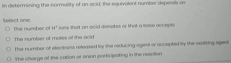 In determining the normality of an acid, the equivalent number depends on
Select one:
O The number of H' ions that an acid donates or that a base accepts
O The number of moles of the acid
The number of electrons released by the reducing agent or accepted by the oxidizing agent
The charge of the cation or anion participating in the reaction