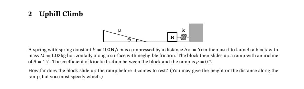 2
Uphill Climb
k
M
100 N/cm is compressed by a distance Ax = 5 cm then used to launch a block with
A spring with spring constant k =
mass M = 1.02 kg horizontally along a surface with negligible friction. The block then slides up a ramp with an incline
of 0 = 15°. The coefficient of kinetic friction between the block and the ramp is µ = 0.2.
How far does the block slide up the ramp before it comes to rest? (You may give the height or the distance along the
ramp, but you must specify which.)
