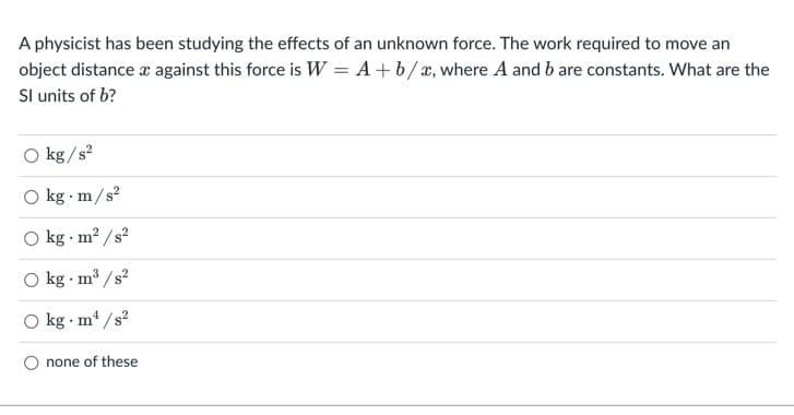 A physicist has been studying the effects of an unknown force. The work required to move an
object distance a against this force is W = A+b/æ, where A and b are constants. What are the
Sl units of b?
O kg /s?
O kg m/s?
O kg · m? /s?
O kg m3 /s?
kg · m /s?
O none of these
