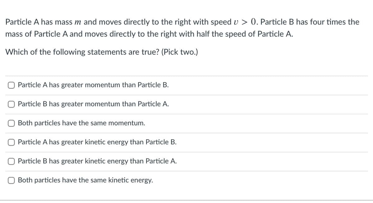 Particle A has mass m and moves directly to the right with speed v > 0. Particle B has four times the
mass of Particle A and moves directly to the right with half the speed of Particle A.
Which of the following statements are true? (Pick two.)
Particle A has greater momentum than Particle B.
Particle B has greater momentum than Particle A.
Both particles have the same momentum.
O Particle A has greater kinetic energy than Particle B.
O Particle B has greater kinetic energy than Particle A.
Both particles have the same kinetic energy.
