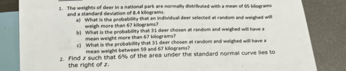 1. The weights of deer in a national park are normally distributed with a mean of 65 kilograms
and a standard deviation of 8.4 kilograms.
a) What is the probability that an individual deer selected at random and weighed will
weigh more than 67 kilograms?
b) What is the probability that 31 deer chosen at random and weighed will have a
mean weight more than 67 kilograms?
c) What is the probability that 31 deer chosen at randon and weighed will have a
mean weight between 59 and 67 kilograms?
2, Find z such that 6% of the area under the standard normal curve lies to
the right of z.

