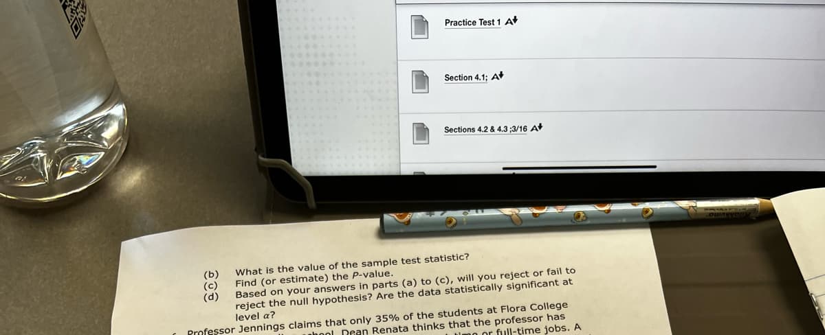 Practice Test 1 A
Section 4.1; A
Sections 4.2 & 4.3 ;3/16 A
(b)
(с)
(d)
What is the value of the sample test statistic?
Find (or estimate) the P-value.
Based on your answers in parts (a) to (c), will you reject or fail to
reject the null hypothesis? Are the data statistically significant at
level a?
Professor Jennings claims that only 35% of the students at Flora College
nhool Dean Renata thinks that the professor has
imo or full-time jobs. A
