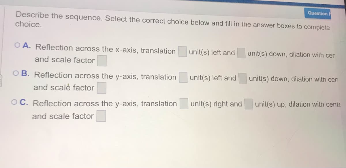 Question H
Describe the sequence. Select the correct choice below and fill in the answer boxes to complete
choice.
O A. Reflection across the x-axis, translation
unit(s) left and
unit(s) down, dilation with cen
and scale factor
O B. Reflection across the y-axis, translation
unit(s) left and
unit(s) down, dilation with cen
and scalé factor
O C. Reflection across the y-axis, translation
unit(s) right and
unit(s) up, dilation with cente
and scale factor
